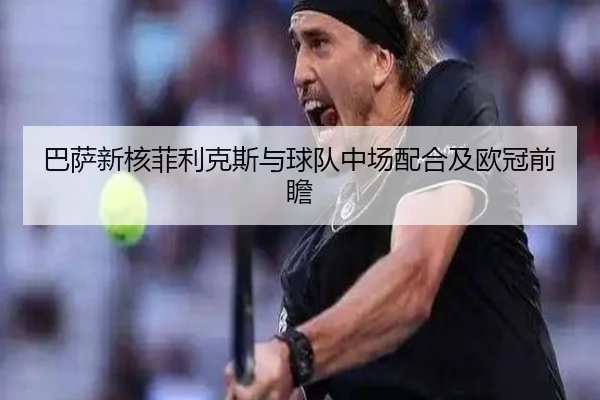 巴萨新核菲利克斯与球队中场配合及欧冠前瞻